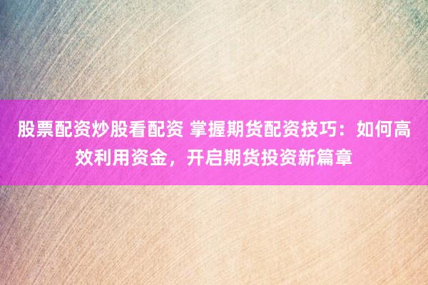 股票配资炒股看配资 掌握期货配资技巧：如何高效利用资金，开启期货投资新篇章