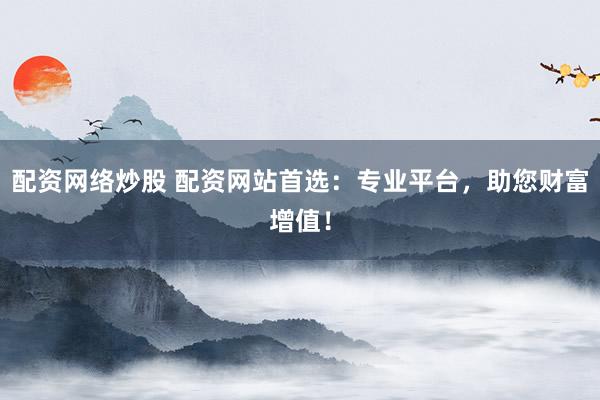 配资网络炒股 配资网站首选：专业平台，助您财富增值！
