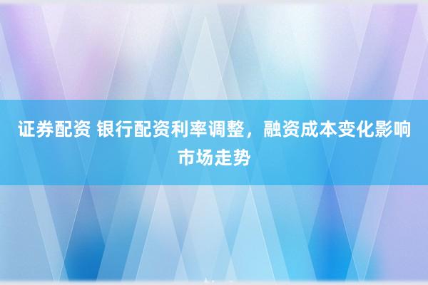 证券配资 银行配资利率调整，融资成本变化影响市场走势