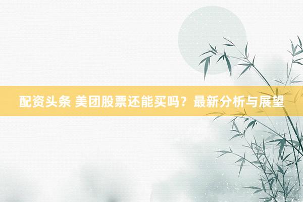 配资头条 美团股票还能买吗？最新分析与展望