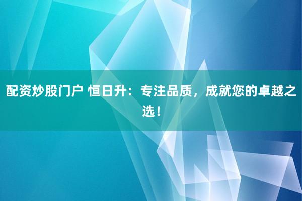配资炒股门户 恒日升：专注品质，成就您的卓越之选！
