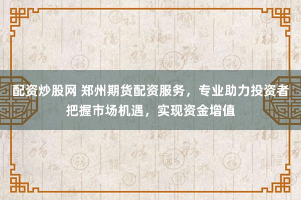 配资炒股网 郑州期货配资服务，专业助力投资者把握市场机遇，实现资金增值