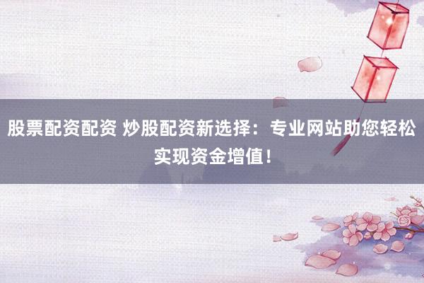 股票配资配资 炒股配资新选择：专业网站助您轻松实现资金增值！