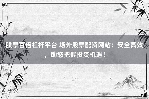 股票百倍杠杆平台 场外股票配资网站：安全高效，助您把握投资机遇！