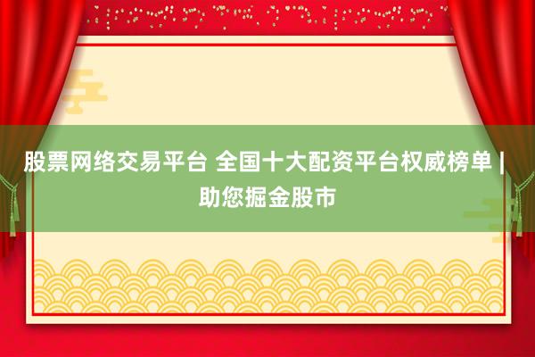 股票网络交易平台 全国十大配资平台权威榜单 | 助您掘金股市