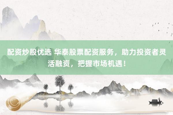 配资炒股优选 华泰股票配资服务，助力投资者灵活融资，把握市场机遇！