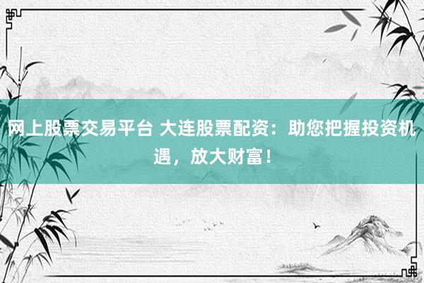 网上股票交易平台 大连股票配资：助您把握投资机遇，放大财富！