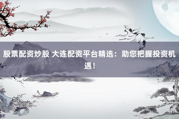 股票配资炒股 大连配资平台精选：助您把握投资机遇！
