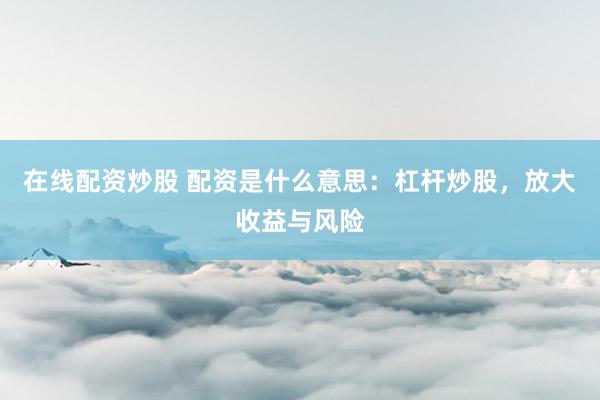 在线配资炒股 配资是什么意思：杠杆炒股，放大收益与风险