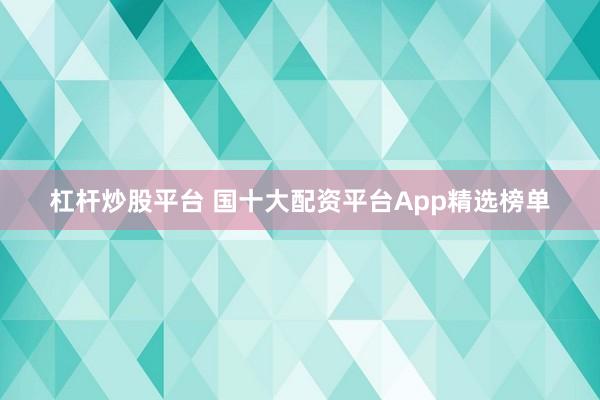 杠杆炒股平台 国十大配资平台App精选榜单