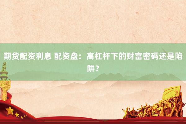 期货配资利息 配资盘：高杠杆下的财富密码还是陷阱？