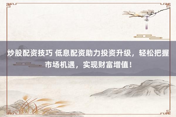 炒股配资技巧 低息配资助力投资升级，轻松把握市场机遇，实现财富增值！