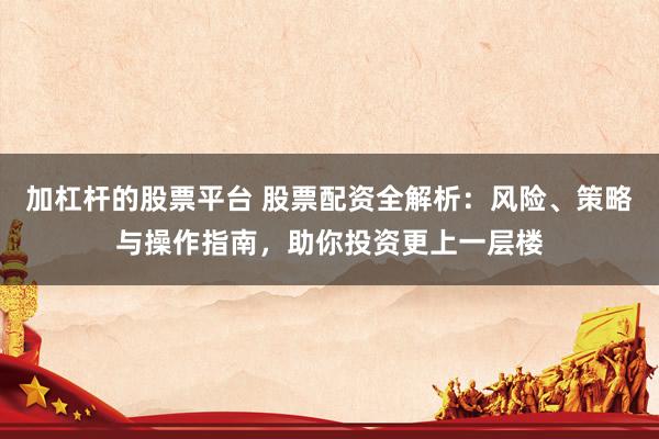 加杠杆的股票平台 股票配资全解析：风险、策略与操作指南，助你投资更上一层楼