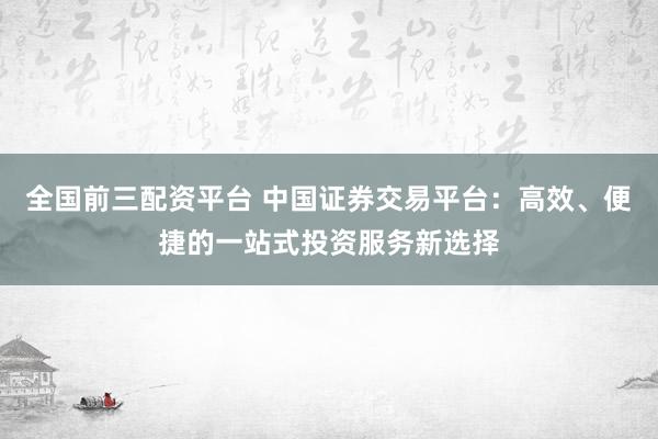 全国前三配资平台 中国证券交易平台：高效、便捷的一站式投资服务新选择