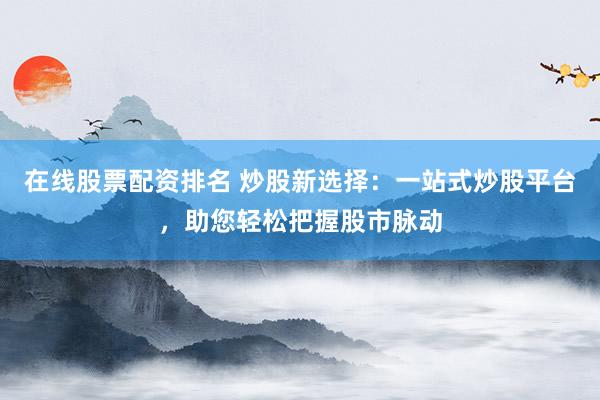 在线股票配资排名 炒股新选择：一站式炒股平台，助您轻松把握股市脉动