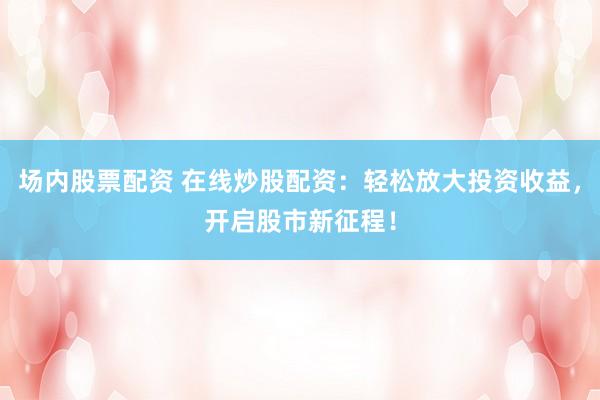 场内股票配资 在线炒股配资：轻松放大投资收益，开启股市新征程！