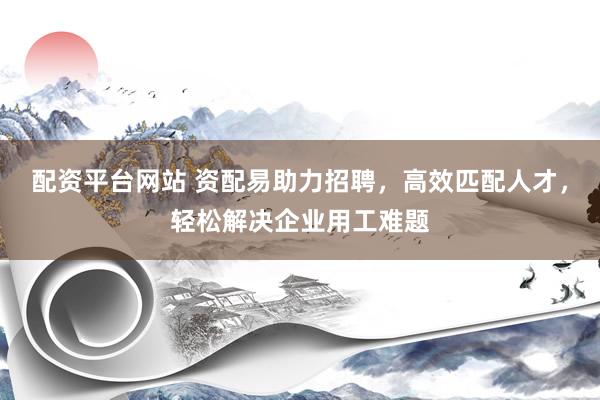 配资平台网站 资配易助力招聘，高效匹配人才，轻松解决企业用工难题