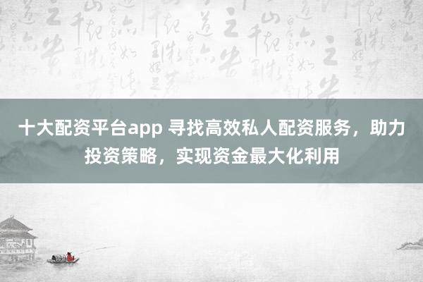 十大配资平台app 寻找高效私人配资服务，助力投资策略，实现资金最大化利用