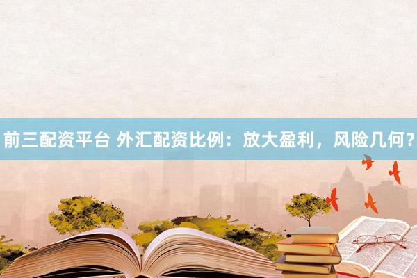 前三配资平台 外汇配资比例：放大盈利，风险几何？