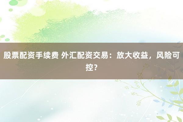 股票配资手续费 外汇配资交易：放大收益，风险可控？
