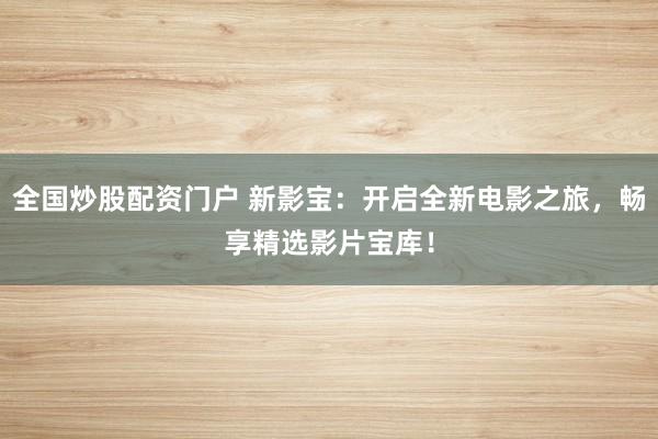 全国炒股配资门户 新影宝：开启全新电影之旅，畅享精选影片宝库！