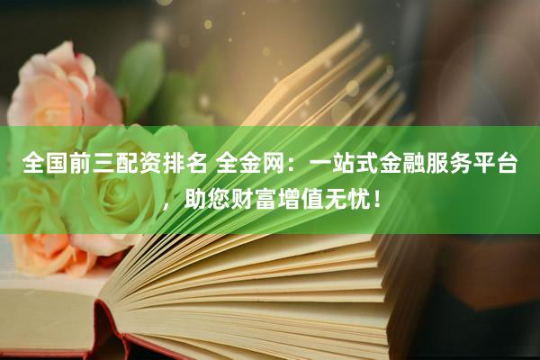 全国前三配资排名 全金网：一站式金融服务平台，助您财富增值无忧！