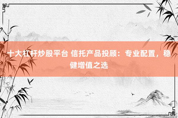 十大杠杆炒股平台 信托产品投顾：专业配置，稳健增值之选