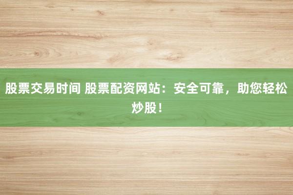 股票交易时间 股票配资网站：安全可靠，助您轻松炒股！