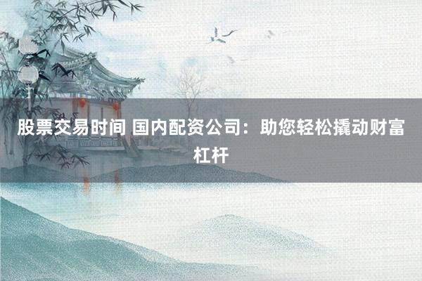 股票交易时间 国内配资公司：助您轻松撬动财富杠杆