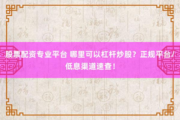 股票配资专业平台 哪里可以杠杆炒股？正规平台/低息渠道速查！
