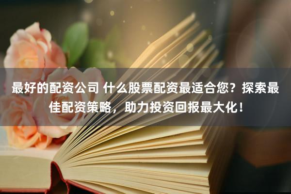 最好的配资公司 什么股票配资最适合您？探索最佳配资策略，助力投资回报最大化！