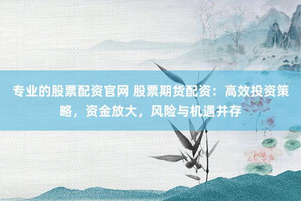 专业的股票配资官网 股票期货配资：高效投资策略，资金放大，风险与机遇并存