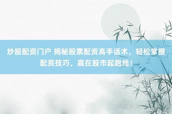 炒股配资门户 揭秘股票配资高手话术，轻松掌握配资技巧，赢在股市起跑线！