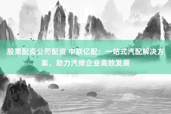 股票配资公司配资 中联亿配：一站式汽配解决方案，助力汽修企业高效发展