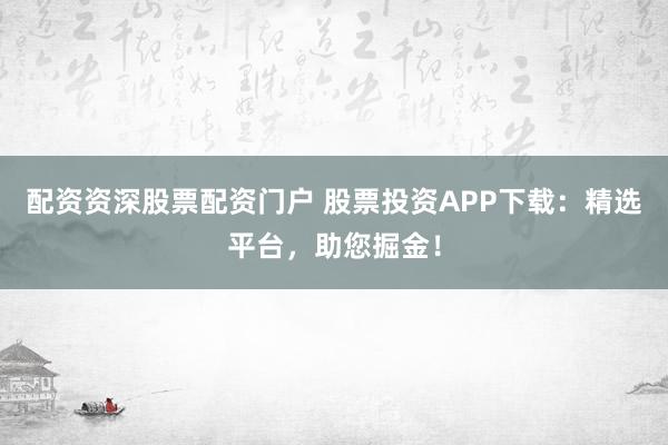 配资资深股票配资门户 股票投资APP下载：精选平台，助您掘金！