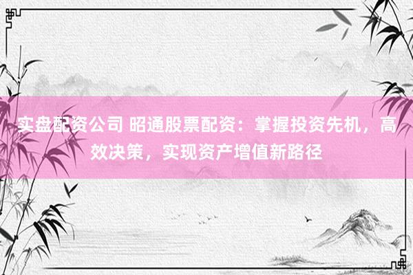 实盘配资公司 昭通股票配资：掌握投资先机，高效决策，实现资产增值新路径