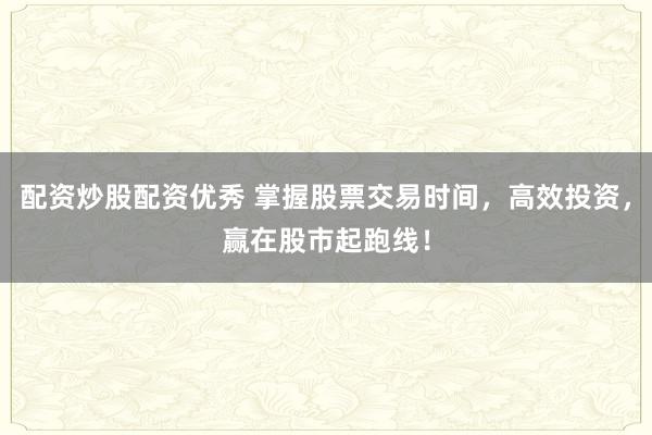 配资炒股配资优秀 掌握股票交易时间，高效投资，赢在股市起跑线！