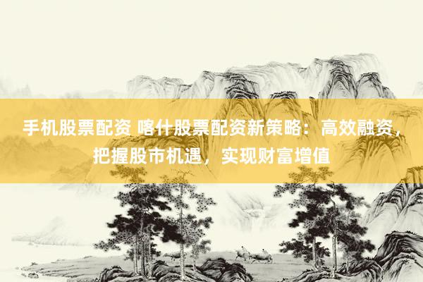 手机股票配资 喀什股票配资新策略：高效融资，把握股市机遇，实现财富增值