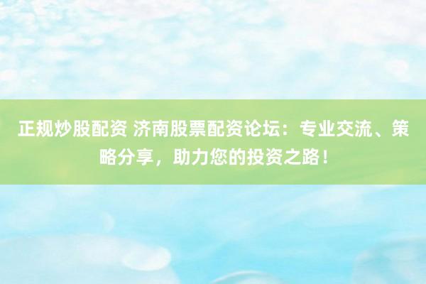 正规炒股配资 济南股票配资论坛：专业交流、策略分享，助力您的投资之路！