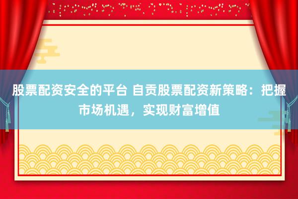 股票配资安全的平台 自贡股票配资新策略：把握市场机遇，实现财富增值