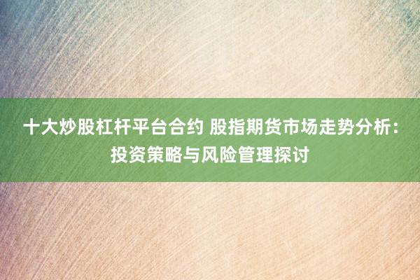 十大炒股杠杆平台合约 股指期货市场走势分析：投资策略与风险管理探讨