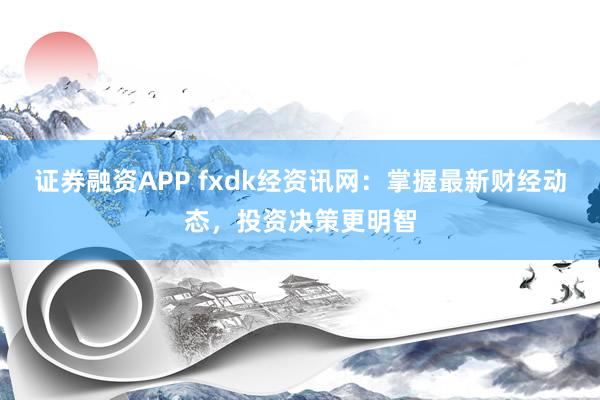 证券融资APP fxdk经资讯网：掌握最新财经动态，投资决策更明智