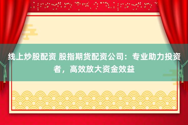 线上炒股配资 股指期货配资公司：专业助力投资者，高效放大资金效益