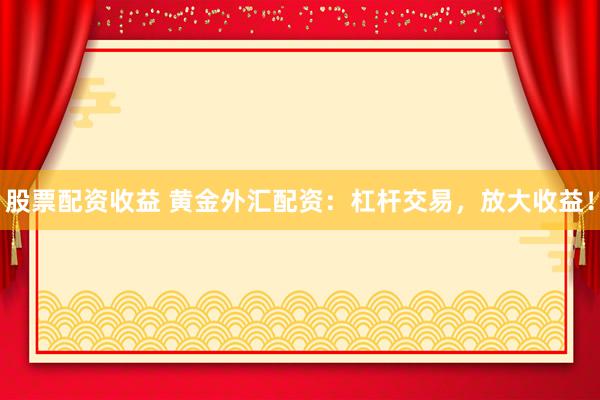 股票配资收益 黄金外汇配资：杠杆交易，放大收益！