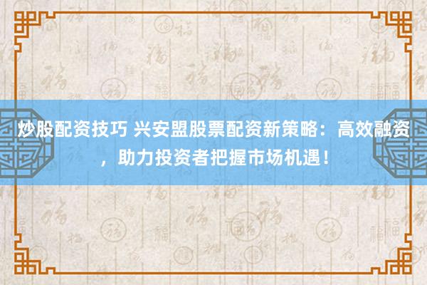 炒股配资技巧 兴安盟股票配资新策略：高效融资，助力投资者把握市场机遇！
