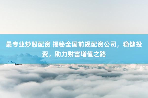 最专业炒股配资 揭秘全国前规配资公司，稳健投资，助力财富增值之路