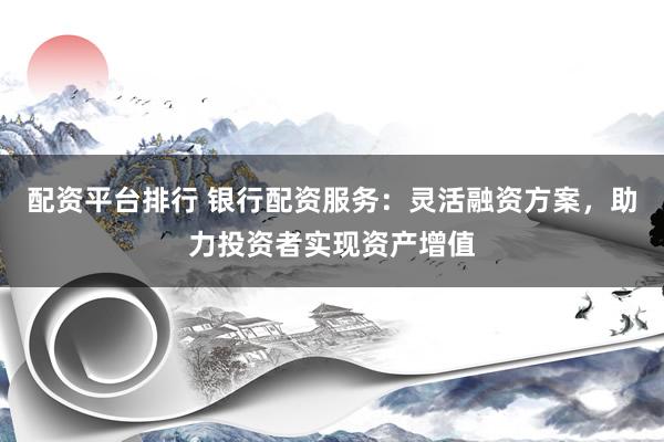 配资平台排行 银行配资服务：灵活融资方案，助力投资者实现资产增值