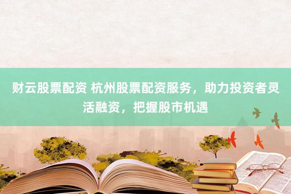 财云股票配资 杭州股票配资服务，助力投资者灵活融资，把握股市机遇
