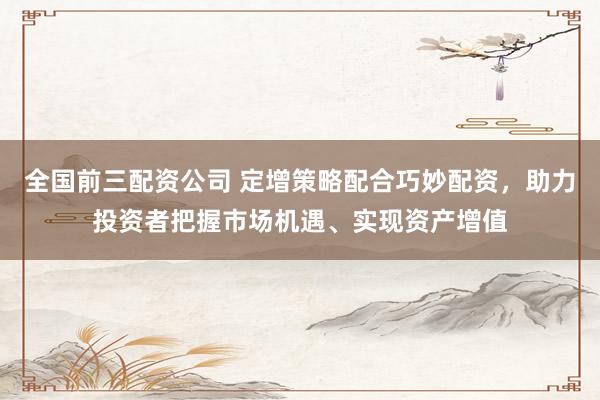 全国前三配资公司 定增策略配合巧妙配资，助力投资者把握市场机遇、实现资产增值