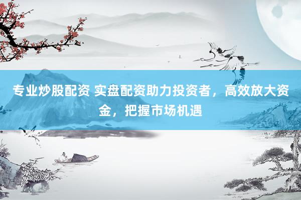 专业炒股配资 实盘配资助力投资者，高效放大资金，把握市场机遇